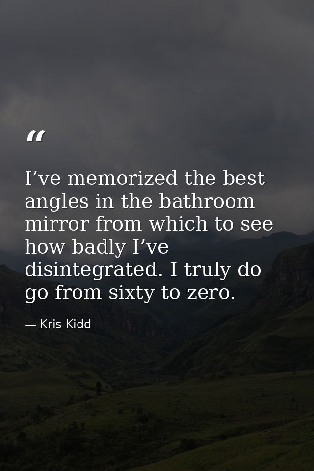 I’ve memorized the best angles in the bathroom mirror from which to see how badly I’ve disintegrated. I truly do go from — Kris Kidd