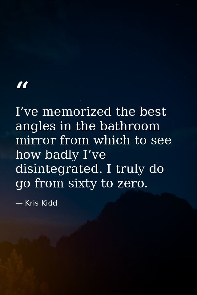 I’ve memorized the best angles in the bathroom mirror from which to see how badly I’ve disintegrated. I truly do go from — Kris Kidd