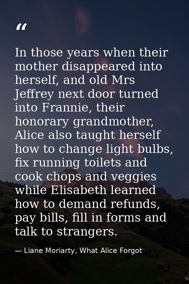 In those years when their mother disappeared into herself, and old Mrs Jeffrey next door turned into Frannie, their hono — Liane Moriarty, What Alice Forgot