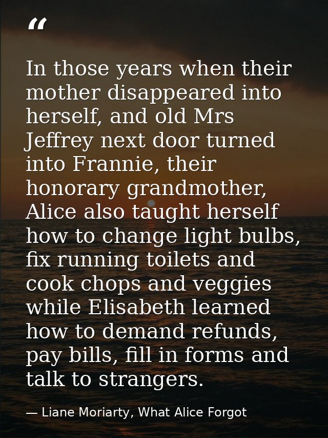 In those years when their mother disappeared into herself, and old Mrs Jeffrey next door turned into Frannie, their hono — Liane Moriarty, What Alice Forgot