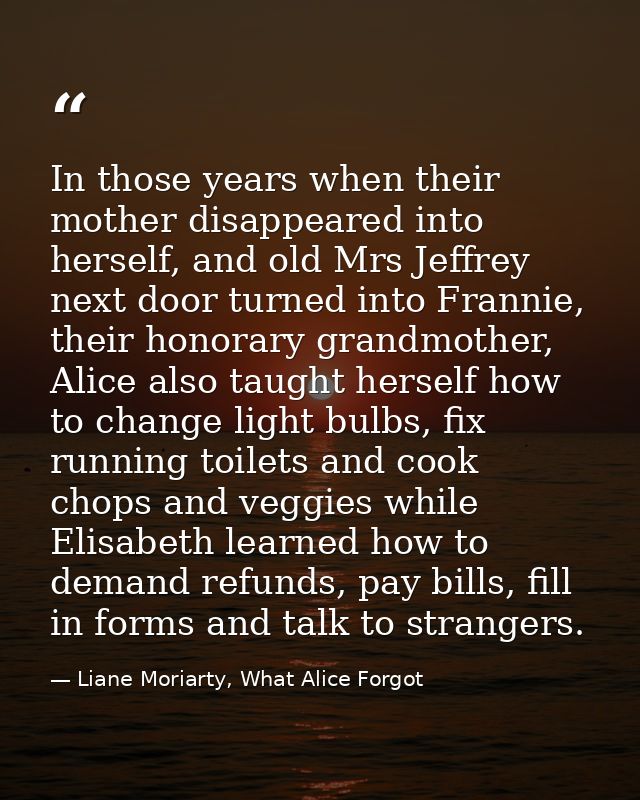 In those years when their mother disappeared into herself, and old Mrs Jeffrey next door turned into Frannie, their hono — Liane Moriarty, What Alice Forgot