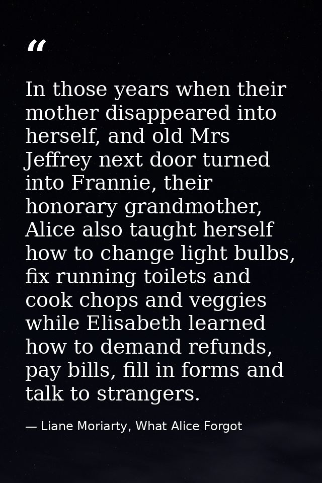 In those years when their mother disappeared into herself, and old Mrs Jeffrey next door turned into Frannie, their hono — Liane Moriarty, What Alice Forgot