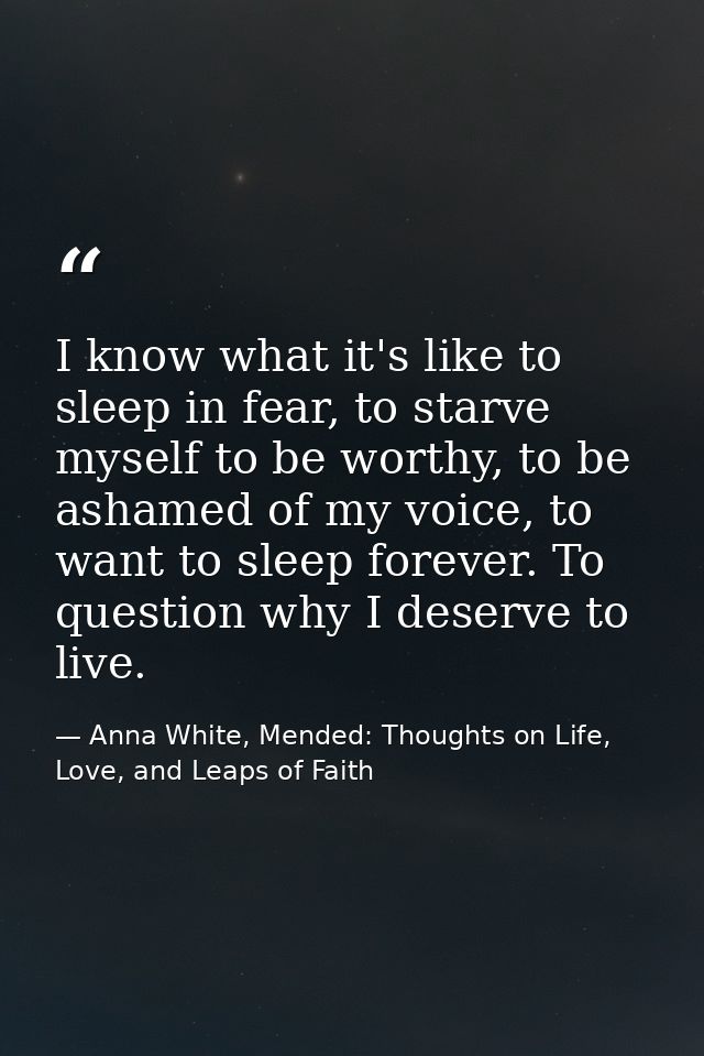 I know what it's like to sleep in fear, to starve myself to be worthy, to be ashamed of my voice, to want to sleep forev — Anna White, Mended: Thoughts on Life, Love, and Leaps of Faith