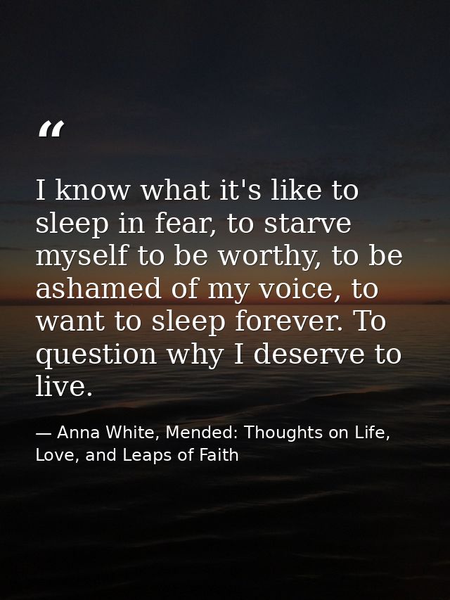I know what it's like to sleep in fear, to starve myself to be worthy, to be ashamed of my voice, to want to sleep forev — Anna White, Mended: Thoughts on Life, Love, and Leaps of Faith