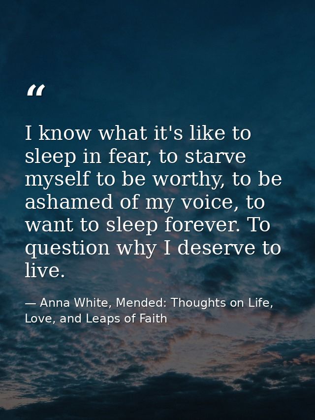 I know what it's like to sleep in fear, to starve myself to be worthy, to be ashamed of my voice, to want to sleep forev — Anna White, Mended: Thoughts on Life, Love, and Leaps of Faith