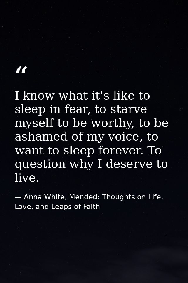 I know what it's like to sleep in fear, to starve myself to be worthy, to be ashamed of my voice, to want to sleep forev — Anna White, Mended: Thoughts on Life, Love, and Leaps of Faith