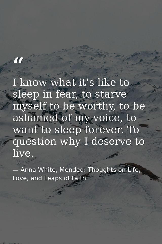 I know what it's like to sleep in fear, to starve myself to be worthy, to be ashamed of my voice, to want to sleep forev — Anna White, Mended: Thoughts on Life, Love, and Leaps of Faith