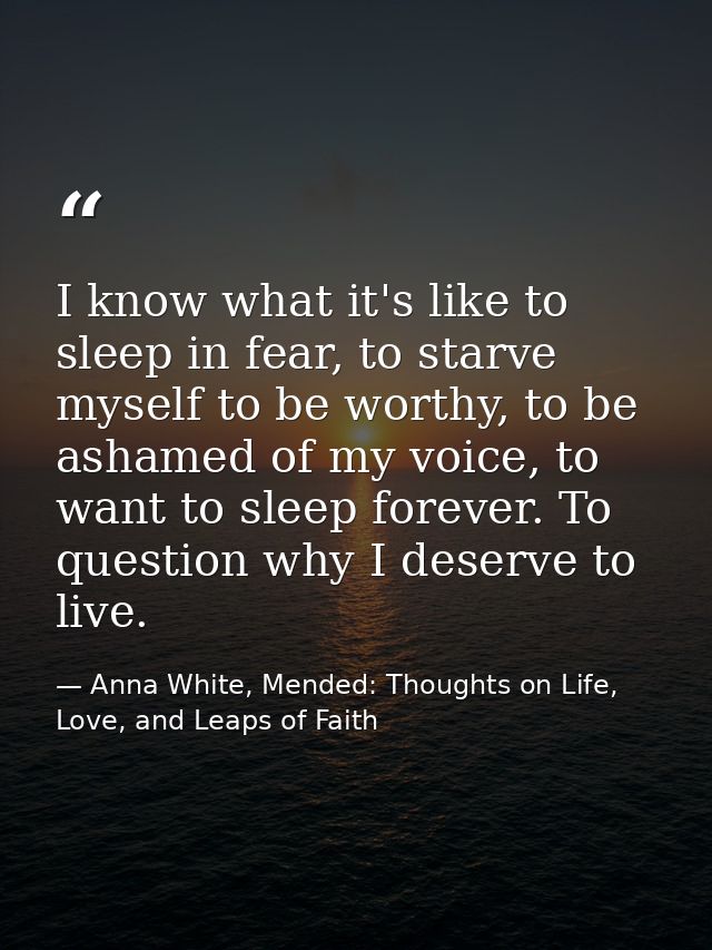 I know what it's like to sleep in fear, to starve myself to be worthy, to be ashamed of my voice, to want to sleep forev — Anna White, Mended: Thoughts on Life, Love, and Leaps of Faith