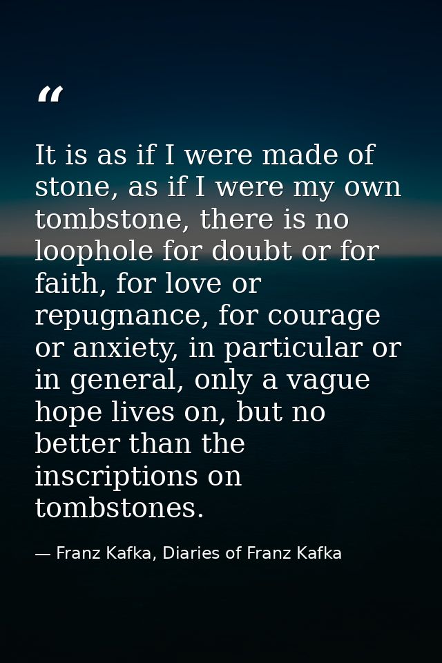 It is as if I were made of stone, as if I were my own tombstone, there is no loophole for doubt or for faith, for love o — Franz Kafka, Diaries of Franz Kafka