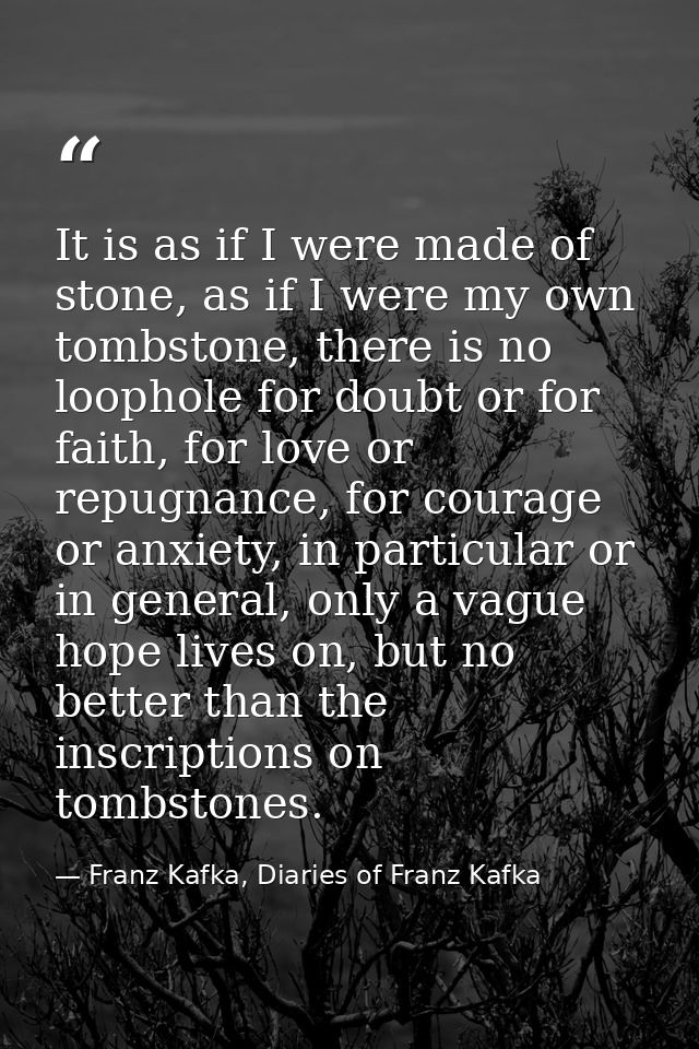 It is as if I were made of stone, as if I were my own tombstone, there is no loophole for doubt or for faith, for love o — Franz Kafka, Diaries of Franz Kafka
