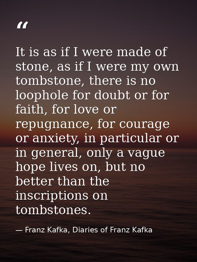 It is as if I were made of stone, as if I were my own tombstone, there is no loophole for doubt or for faith, for love o — Franz Kafka, Diaries of Franz Kafka
