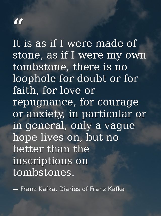 It is as if I were made of stone, as if I were my own tombstone, there is no loophole for doubt or for faith, for love o — Franz Kafka, Diaries of Franz Kafka