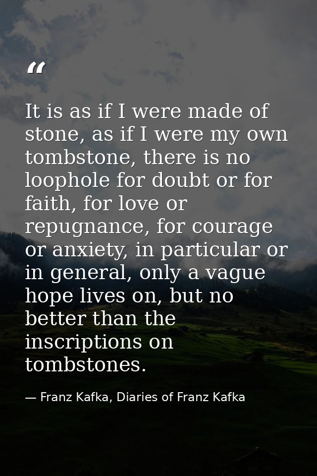 It is as if I were made of stone, as if I were my own tombstone, there is no loophole for doubt or for faith, for love o — Franz Kafka, Diaries of Franz Kafka