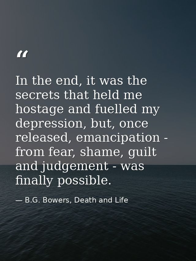 In the end, it was the secrets that held me hostage and fuelled my depression, but, once released, emancipation - from f — B.G. Bowers, Death and Life