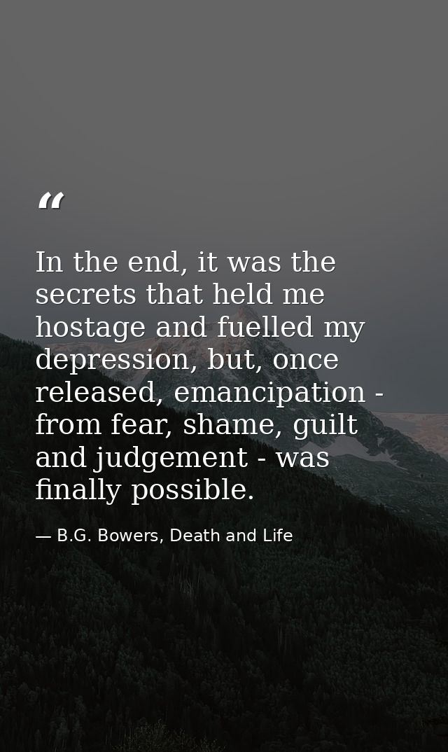 In the end, it was the secrets that held me hostage and fuelled my depression, but, once released, emancipation - from f — B.G. Bowers, Death and Life