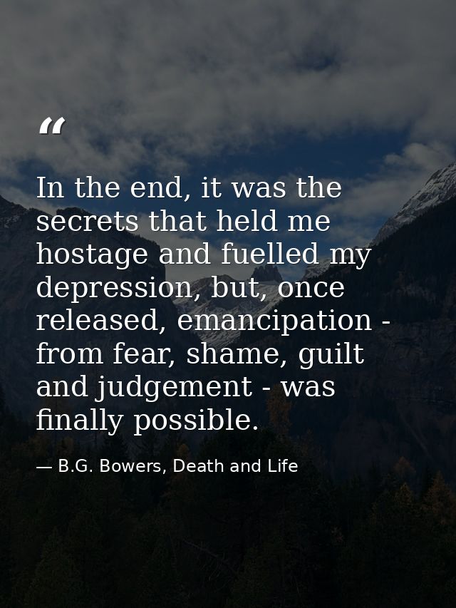 In the end, it was the secrets that held me hostage and fuelled my depression, but, once released, emancipation - from f — B.G. Bowers, Death and Life