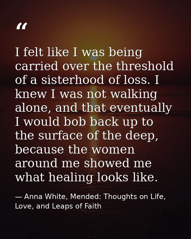 I felt like I was being carried over the threshold of a sisterhood of loss. I knew I was not walking alone, and that eve — Anna White, Mended: Thoughts on Life, Love, and Leaps of Faith