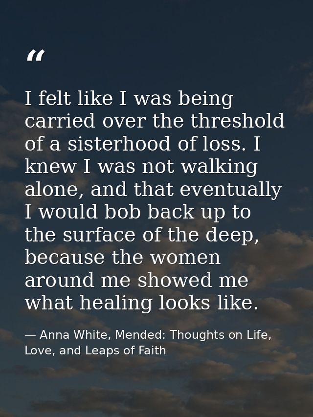 I felt like I was being carried over the threshold of a sisterhood of loss. I knew I was not walking alone, and that eve — Anna White, Mended: Thoughts on Life, Love, and Leaps of Faith