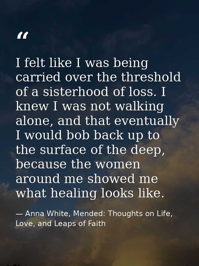 I felt like I was being carried over the threshold of a sisterhood of loss. I knew I was not walking alone, and that eve — Anna White, Mended: Thoughts on Life, Love, and Leaps of Faith