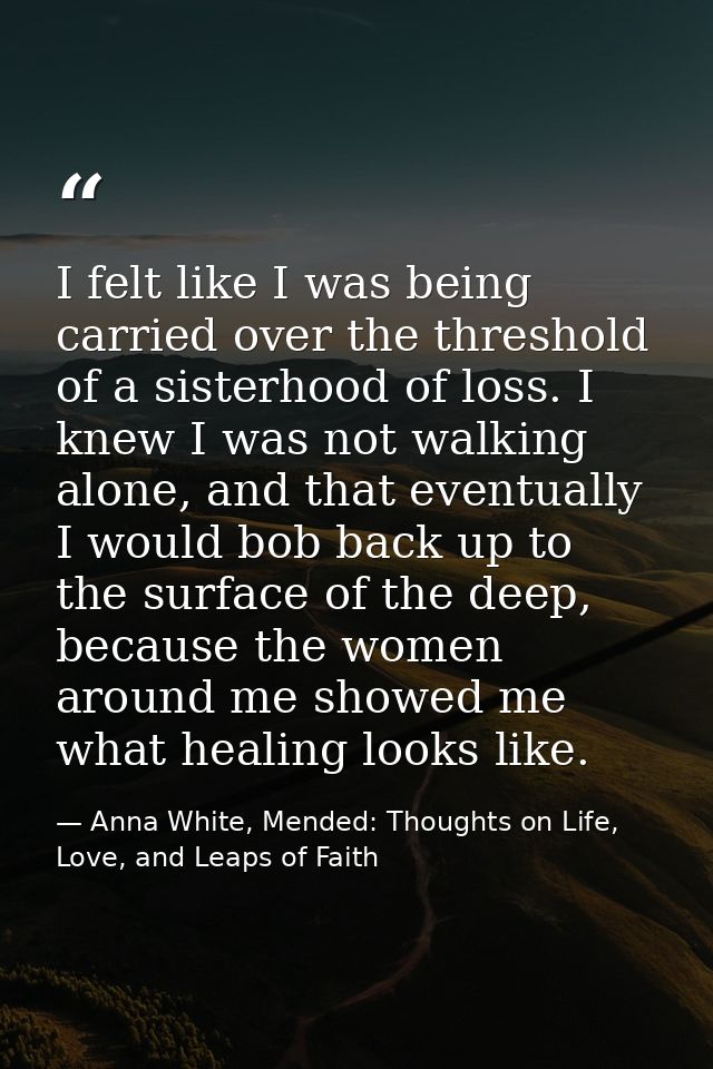 I felt like I was being carried over the threshold of a sisterhood of loss. I knew I was not walking alone, and that eve — Anna White, Mended: Thoughts on Life, Love, and Leaps of Faith