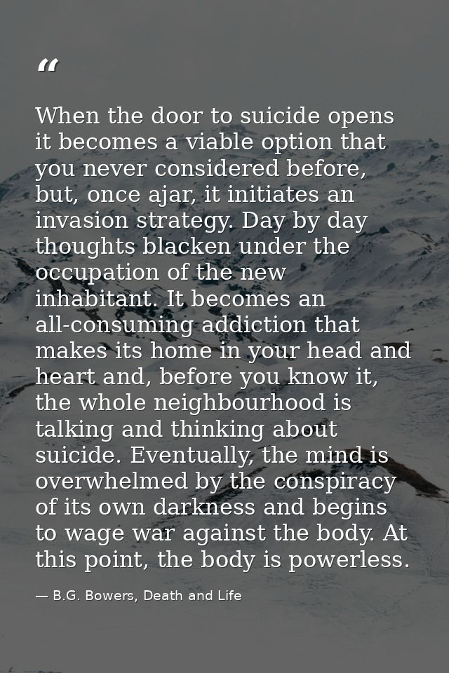 When the door to suicide opens it becomes a viable option that you never considered before, but, once ajar, it initiates — B.G. Bowers, Death and Life