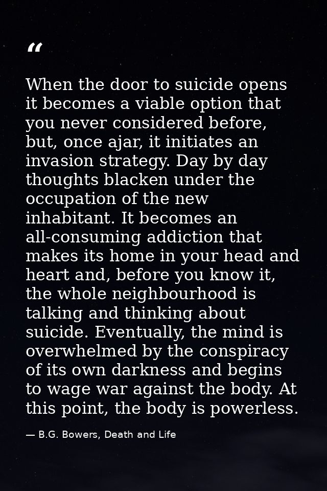 When the door to suicide opens it becomes a viable option that you never considered before, but, once ajar, it initiates — B.G. Bowers, Death and Life