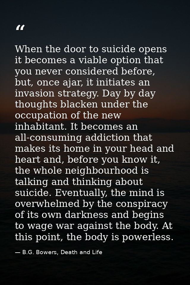 When the door to suicide opens it becomes a viable option that you never considered before, but, once ajar, it initiates — B.G. Bowers, Death and Life