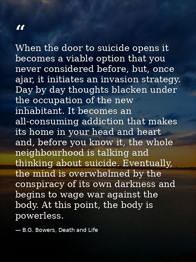 When the door to suicide opens it becomes a viable option that you never considered before, but, once ajar, it initiates — B.G. Bowers, Death and Life