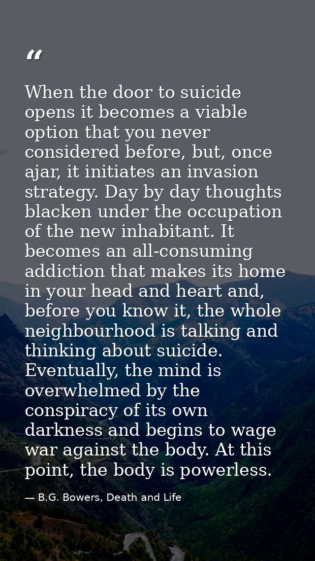 When the door to suicide opens it becomes a viable option that you never considered before, but, once ajar, it initiates — B.G. Bowers, Death and Life