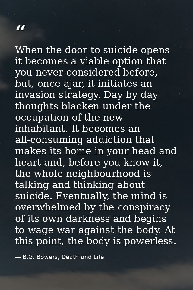 When the door to suicide opens it becomes a viable option that you never considered before, but, once ajar, it initiates — B.G. Bowers, Death and Life