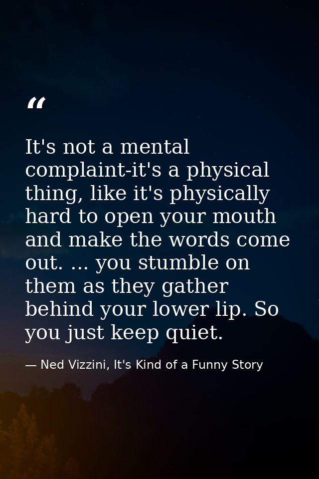 It's not a mental complaint-it's a physical thing, like it's physically hard to open your mouth and make the words come  — Ned Vizzini, It's Kind of a Funny Story