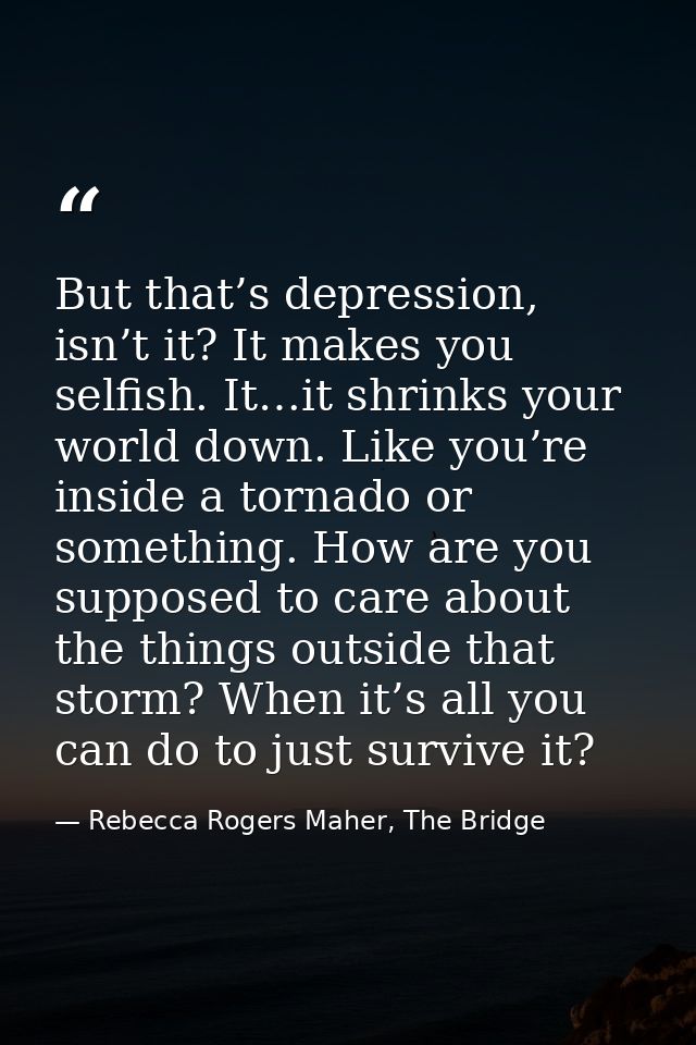 But that’s depression, isn’t it? It makes you selfish. It…it shrinks your world down. Like you’re inside a tornado or so — Rebecca Rogers Maher, The Bridge