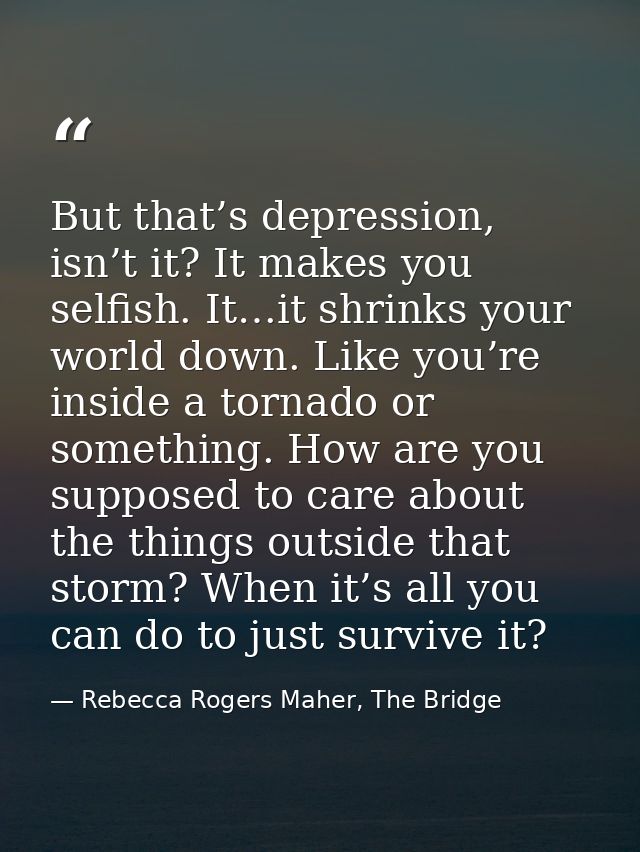 But that’s depression, isn’t it? It makes you selfish. It…it shrinks your world down. Like you’re inside a tornado or so — Rebecca Rogers Maher, The Bridge