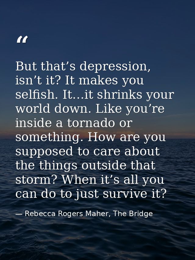 But that’s depression, isn’t it? It makes you selfish. It…it shrinks your world down. Like you’re inside a tornado or so — Rebecca Rogers Maher, The Bridge
