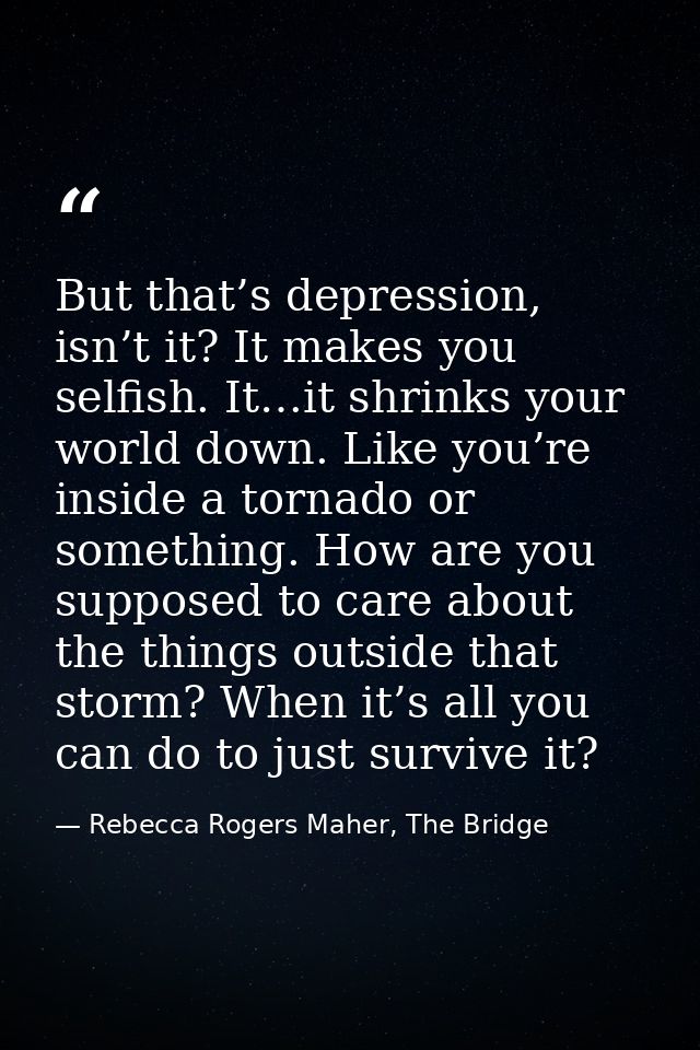But that’s depression, isn’t it? It makes you selfish. It…it shrinks your world down. Like you’re inside a tornado or so — Rebecca Rogers Maher, The Bridge