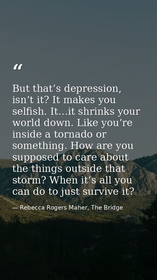 But that’s depression, isn’t it? It makes you selfish. It…it shrinks your world down. Like you’re inside a tornado or so — Rebecca Rogers Maher, The Bridge