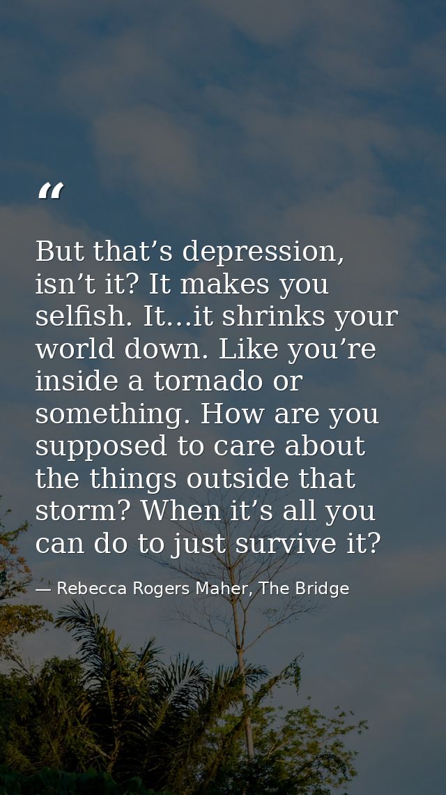 But that’s depression, isn’t it? It makes you selfish. It…it shrinks your world down. Like you’re inside a tornado or so — Rebecca Rogers Maher, The Bridge