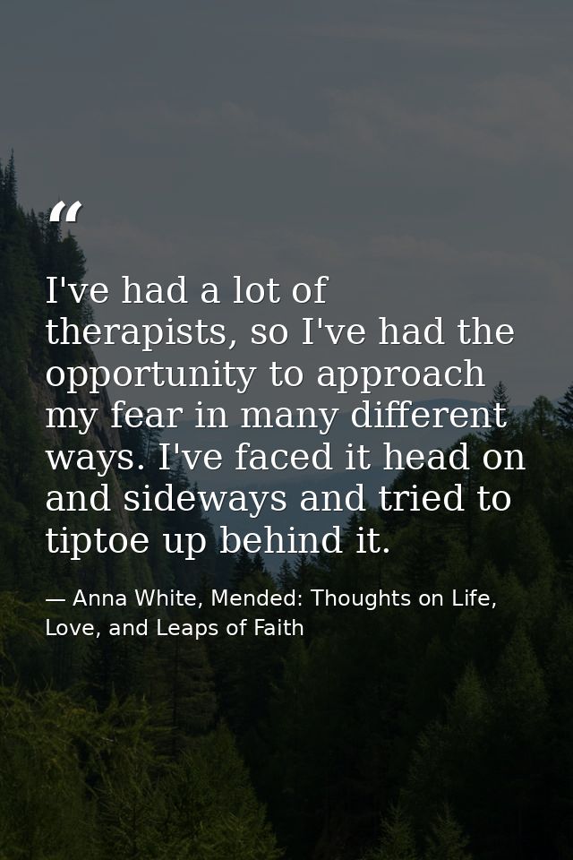 I've had a lot of therapists, so I've had the opportunity to approach my fear in many different ways. I've faced it head — Anna White, Mended: Thoughts on Life, Love, and Leaps of Faith