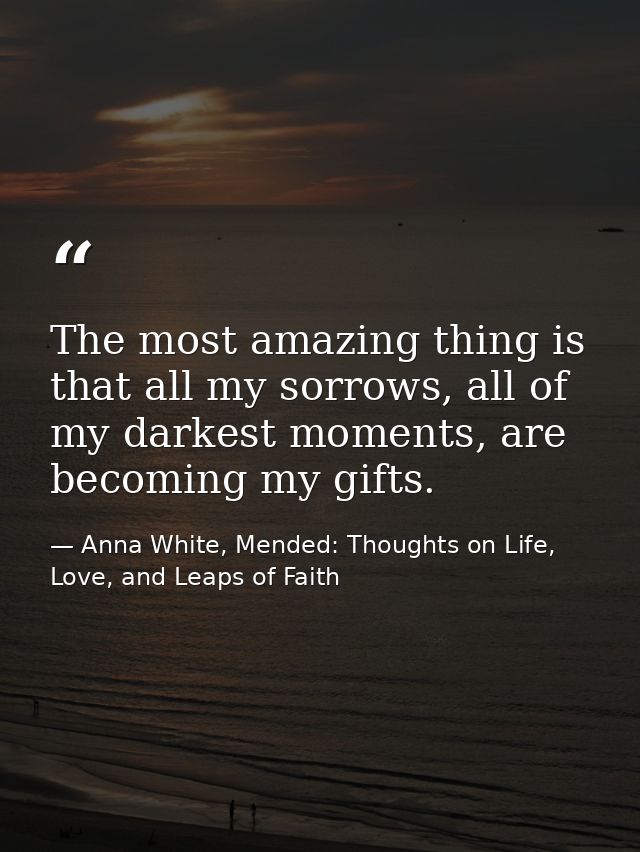 The most amazing thing is that all my sorrows, all of my darkest moments, are becoming my gifts. — Anna White, Mended: Thoughts on Life, Love, and Leaps of Faith