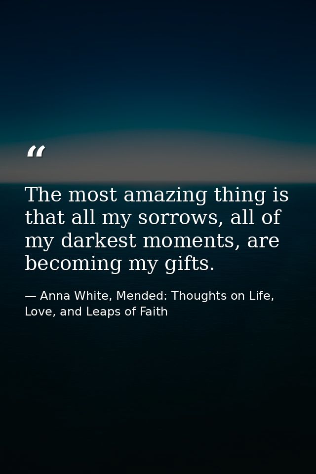 The most amazing thing is that all my sorrows, all of my darkest moments, are becoming my gifts. — Anna White, Mended: Thoughts on Life, Love, and Leaps of Faith