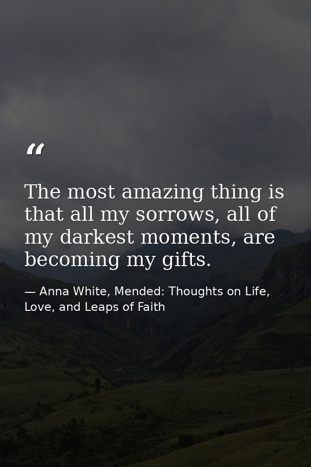 The most amazing thing is that all my sorrows, all of my darkest moments, are becoming my gifts. — Anna White, Mended: Thoughts on Life, Love, and Leaps of Faith