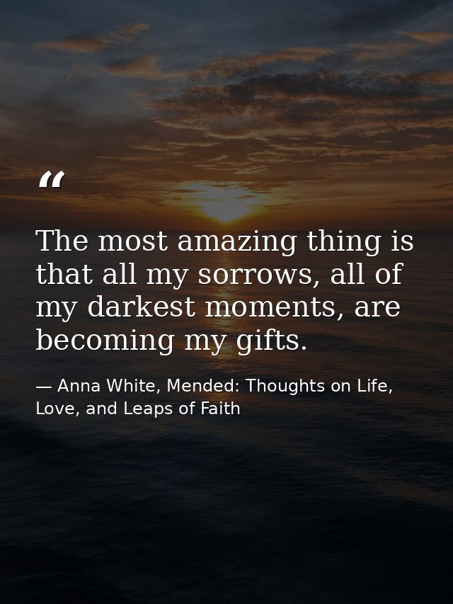 The most amazing thing is that all my sorrows, all of my darkest moments, are becoming my gifts. — Anna White, Mended: Thoughts on Life, Love, and Leaps of Faith