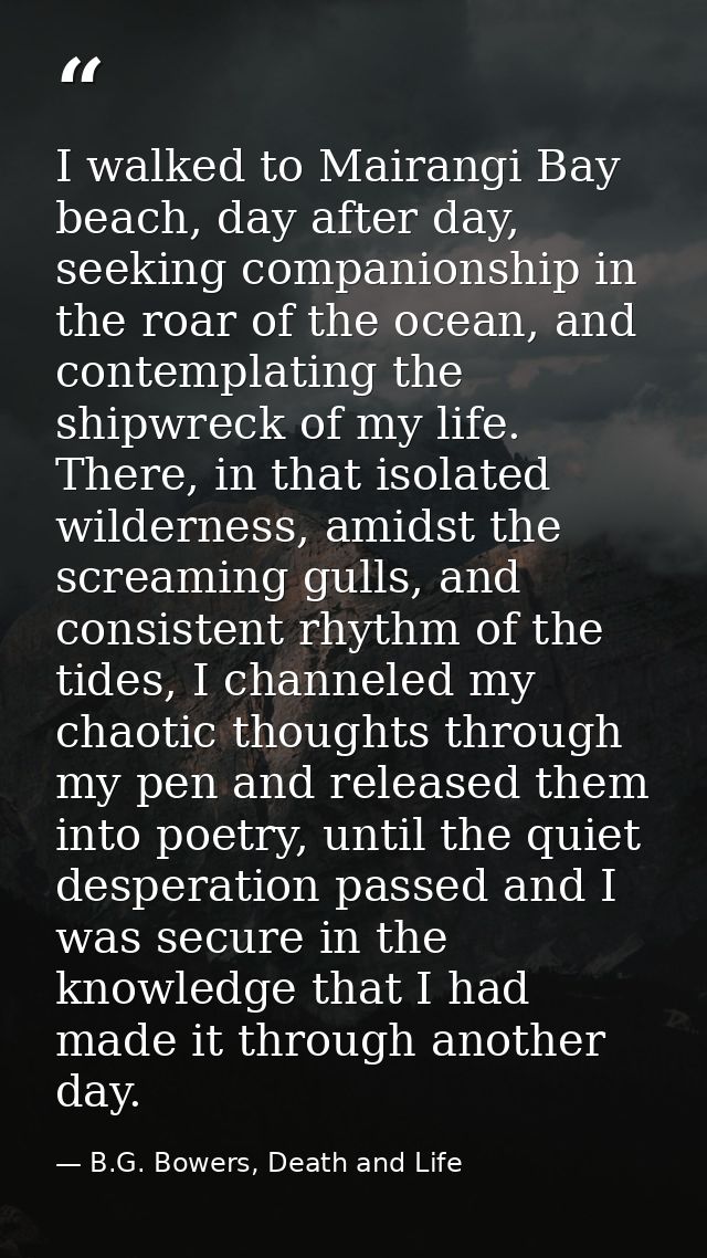 I walked to Mairangi Bay beach, day after day, seeking companionship in the roar of the ocean, and contemplating the shi — B.G. Bowers, Death and Life