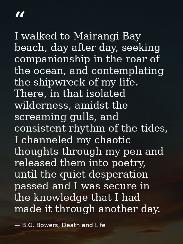 I walked to Mairangi Bay beach, day after day, seeking companionship in the roar of the ocean, and contemplating the shi — B.G. Bowers, Death and Life