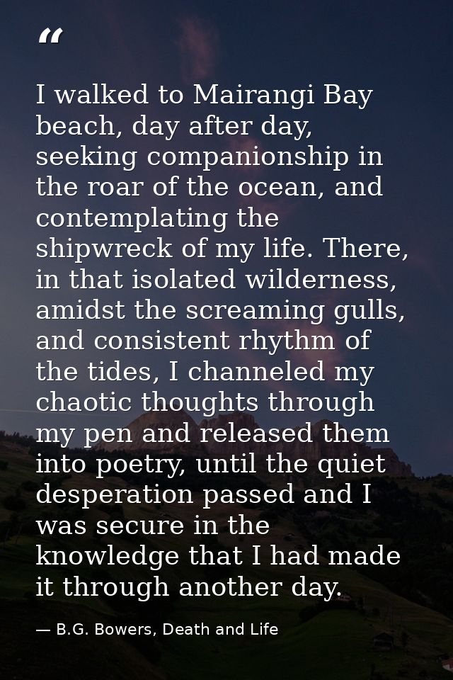 I walked to Mairangi Bay beach, day after day, seeking companionship in the roar of the ocean, and contemplating the shi — B.G. Bowers, Death and Life