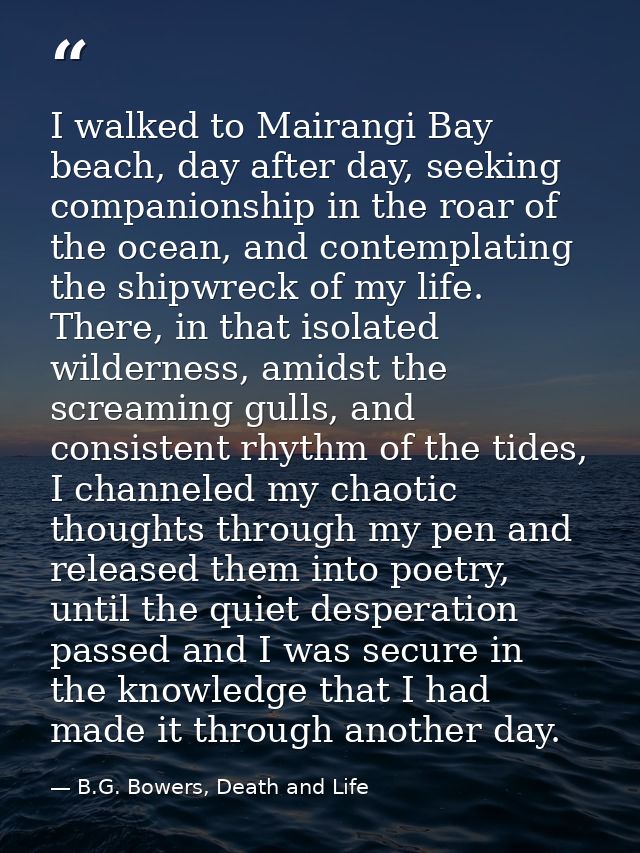 I walked to Mairangi Bay beach, day after day, seeking companionship in the roar of the ocean, and contemplating the shi — B.G. Bowers, Death and Life