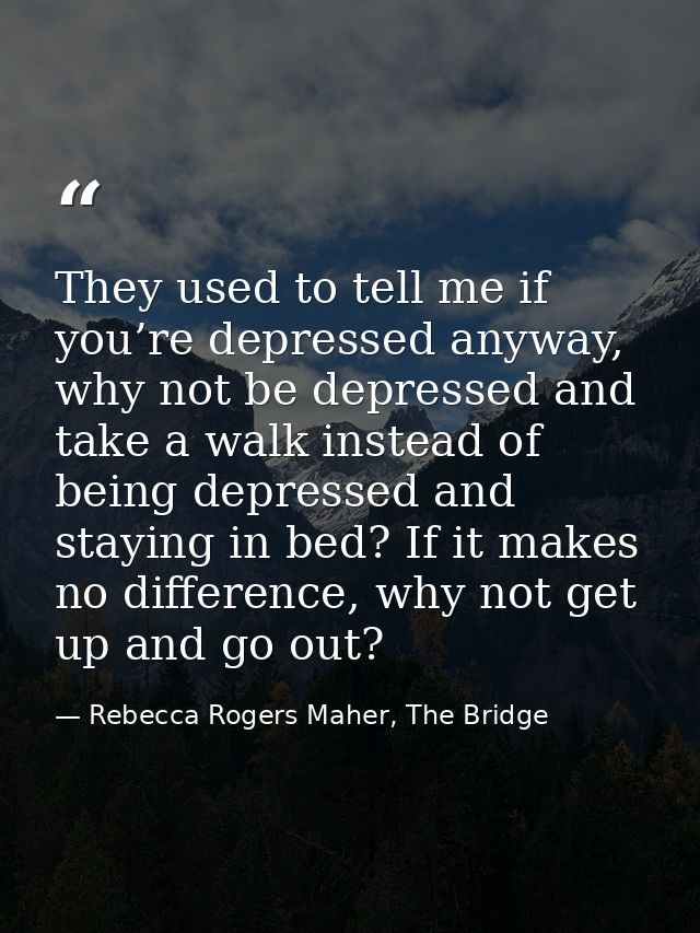 They used to tell me if you’re depressed anyway, why not be depressed and take a walk instead of being depressed and sta — Rebecca Rogers Maher, The Bridge