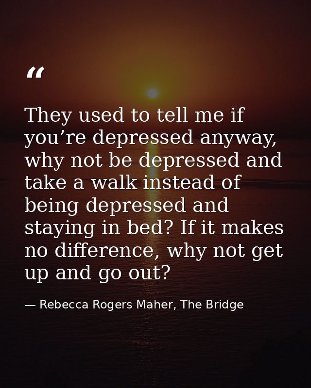 They used to tell me if you’re depressed anyway, why not be depressed and take a walk instead of being depressed and sta — Rebecca Rogers Maher, The Bridge