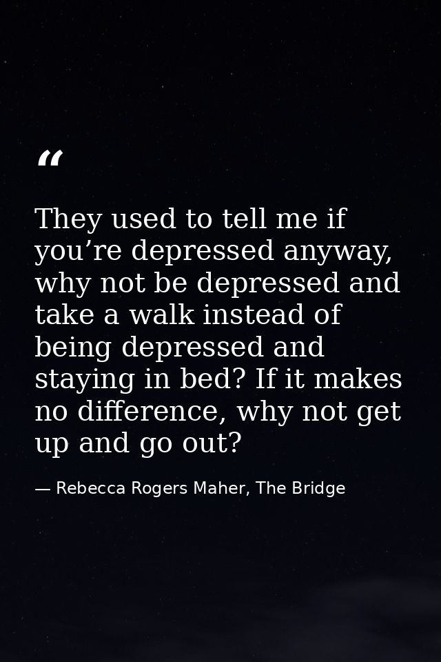 They used to tell me if you’re depressed anyway, why not be depressed and take a walk instead of being depressed and sta — Rebecca Rogers Maher, The Bridge