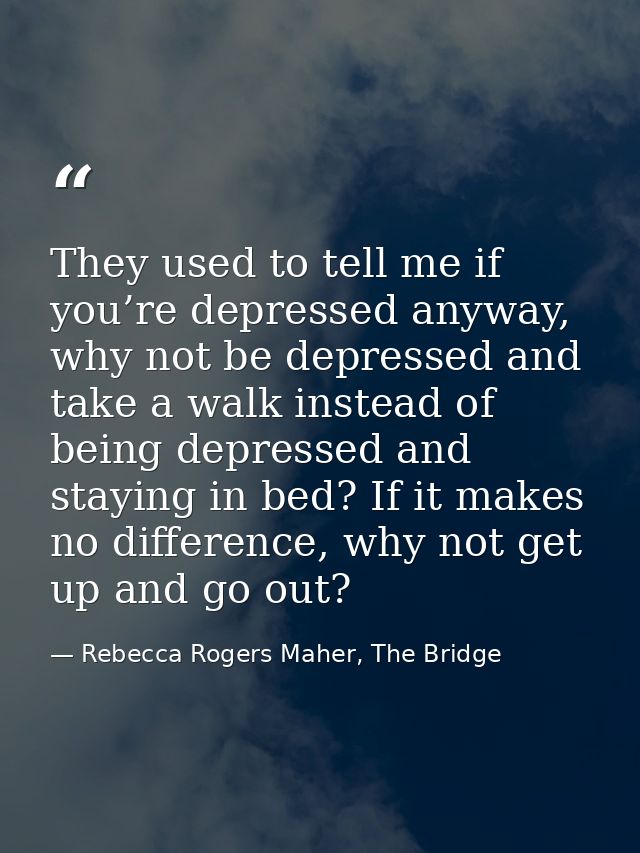 They used to tell me if you’re depressed anyway, why not be depressed and take a walk instead of being depressed and sta — Rebecca Rogers Maher, The Bridge